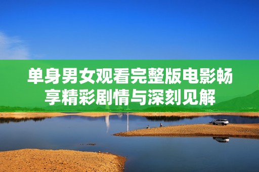 单身男女观看完整版电影畅享精彩剧情与深刻见解