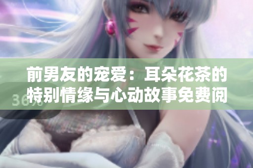 前男友的宠爱：耳朵花茶的特别情缘与心动故事免费阅读