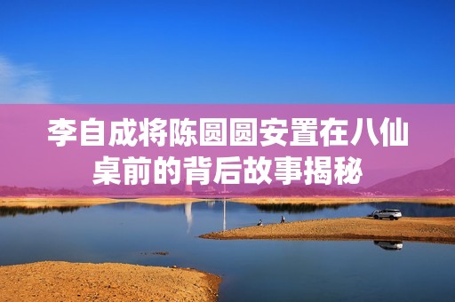 李自成将陈圆圆安置在八仙桌前的背后故事揭秘
