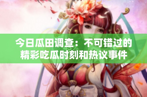 今日瓜田调查：不可错过的精彩吃瓜时刻和热议事件