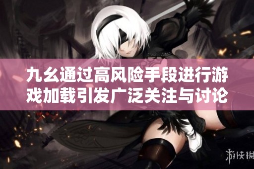 九幺通过高风险手段进行游戏加载引发广泛关注与讨论