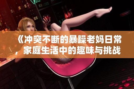 《冲突不断的暴躁老妈日常，家庭生活中的趣味与挑战》