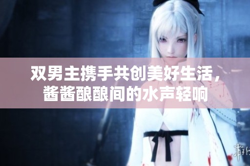 双男主携手共创美好生活，酱酱酿酿间的水声轻响