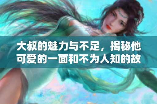 大叔的魅力与不足，揭秘他可爱的一面和不为人知的故事