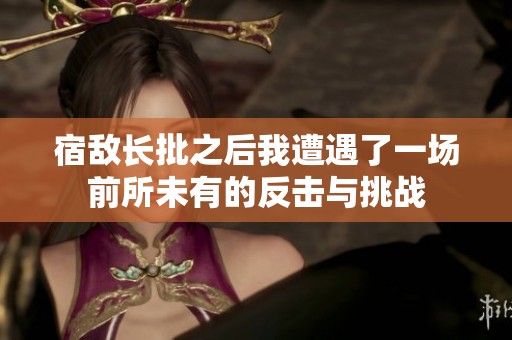 宿敌长批之后我遭遇了一场前所未有的反击与挑战