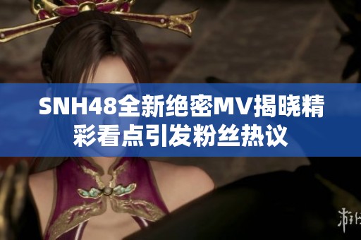 SNH48全新绝密MV揭晓精彩看点引发粉丝热议