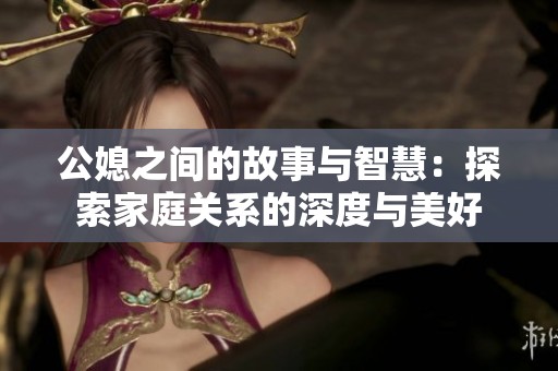 公媳之间的故事与智慧：探索家庭关系的深度与美好