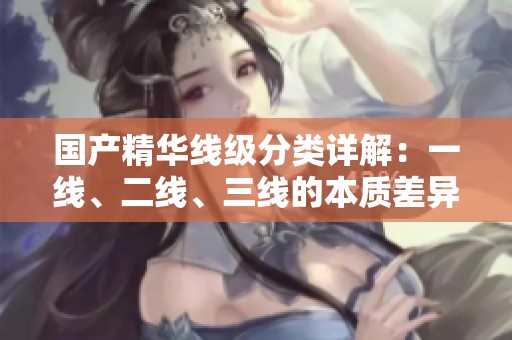 国产精华线级分类详解：一线、二线、三线的本质差异