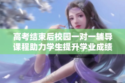 高考结束后校园一对一辅导课程助力学生提升学业成绩