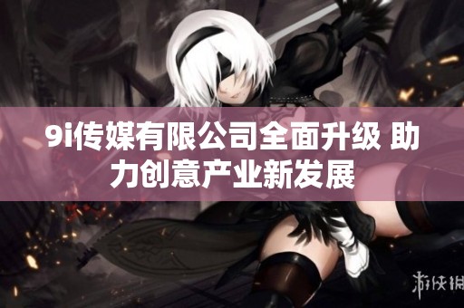 9i传媒有限公司全面升级 助力创意产业新发展