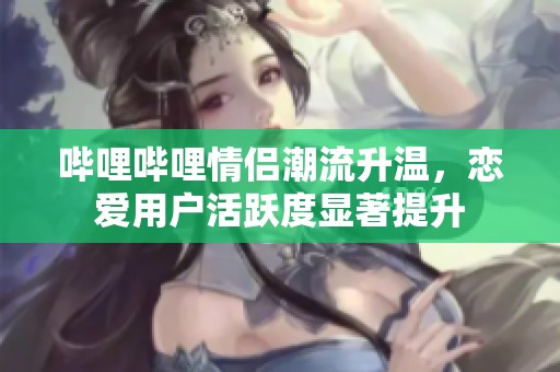 哔哩哔哩情侣潮流升温，恋爱用户活跃度显著提升