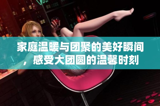 家庭温暖与团聚的美好瞬间，感受大团圆的温馨时刻