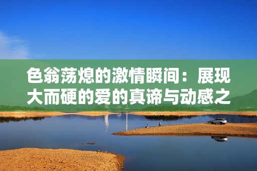 色翁荡熄的激情瞬间：展现大而硬的爱的真谛与动感之旅