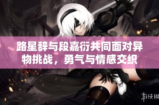 路星辞与段嘉衍共同面对异物挑战，勇气与情感交织