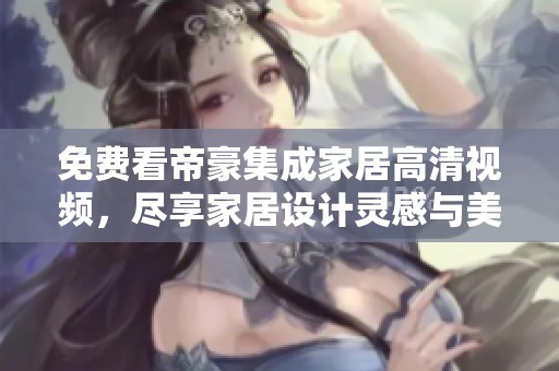 免费看帝豪集成家居高清视频，尽享家居设计灵感与美学体验