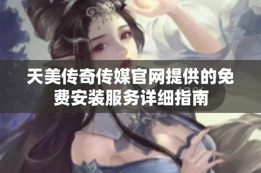 天美传奇传媒官网提供的免费安装服务详细指南