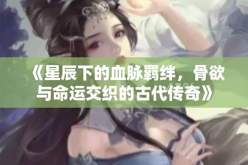 《星辰下的血脉羁绊，骨欲与命运交织的古代传奇》
