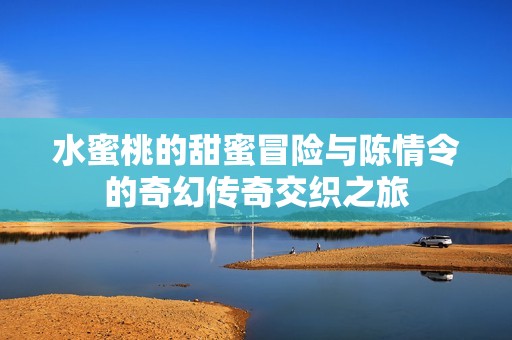 水蜜桃的甜蜜冒险与陈情令的奇幻传奇交织之旅