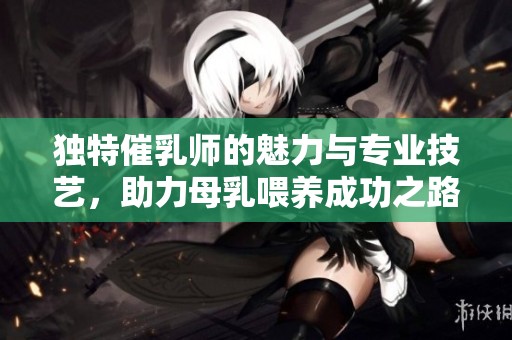 独特催乳师的魅力与专业技艺，助力母乳喂养成功之路