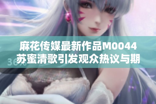 麻花传媒最新作品M0044苏蜜清歌引发观众热议与期待