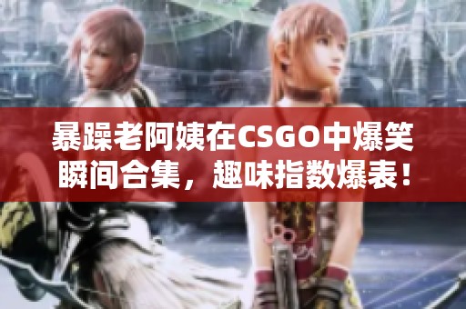 暴躁老阿姨在CSGO中爆笑瞬间合集，趣味指数爆表！