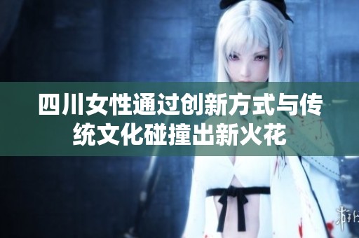 四川女性通过创新方式与传统文化碰撞出新火花