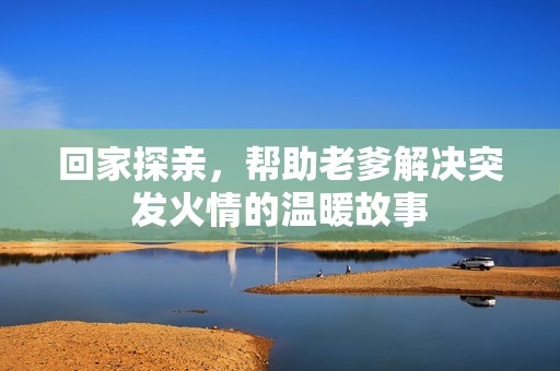 回家探亲，帮助老爹解决突发火情的温暖故事