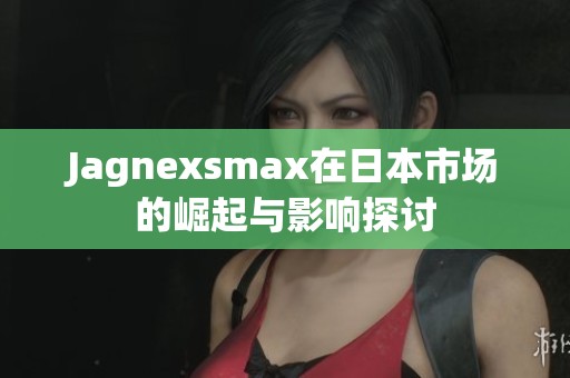 Jagnexsmax在日本市场的崛起与影响探讨