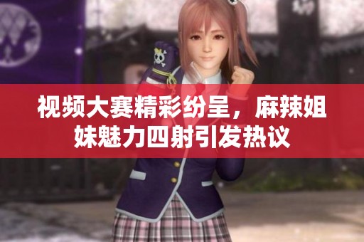 视频大赛精彩纷呈，麻辣姐妹魅力四射引发热议