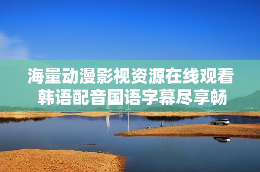 海量动漫影视资源在线观看 韩语配音国语字幕尽享畅看乐趣
