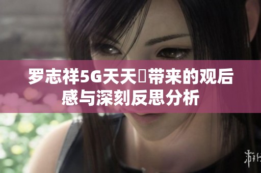 罗志祥5G天天奭带来的观后感与深刻反思分析