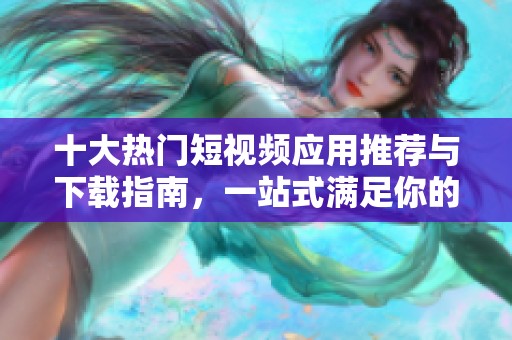十大热门短视频应用推荐与下载指南，一站式满足你的需求