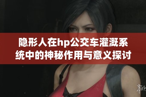 隐形人在hp公交车灌溉系统中的神秘作用与意义探讨