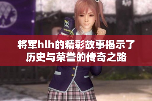 将军hlh的精彩故事揭示了历史与荣誉的传奇之路