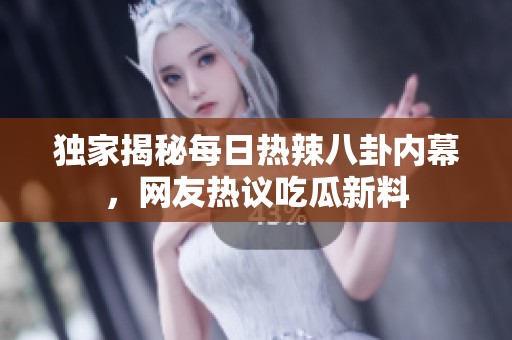 独家揭秘每日热辣八卦内幕，网友热议吃瓜新料