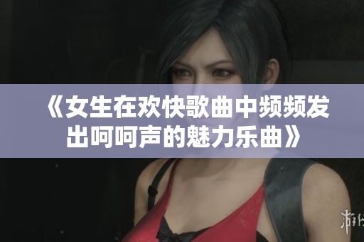 《女生在欢快歌曲中频频发出呵呵声的魅力乐曲》