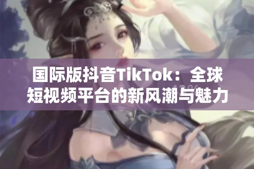 国际版抖音TikTok：全球短视频平台的新风潮与魅力探索