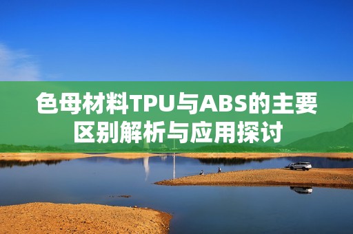 色母材料TPU与ABS的主要区别解析与应用探讨