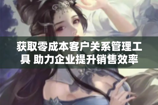 获取零成本客户关系管理工具 助力企业提升销售效率