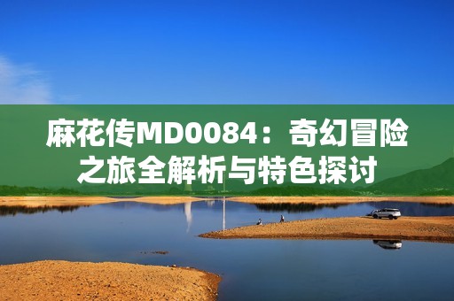 麻花传MD0084：奇幻冒险之旅全解析与特色探讨