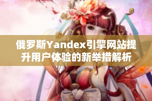 俄罗斯Yandex引擎网站提升用户体验的新举措解析