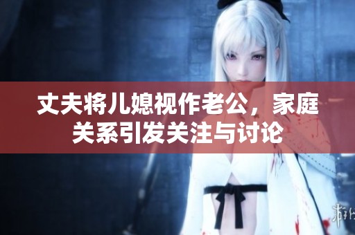 丈夫将儿媳视作老公，家庭关系引发关注与讨论