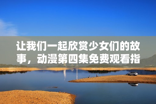 让我们一起欣赏少女们的故事，动漫第四集免费观看指南