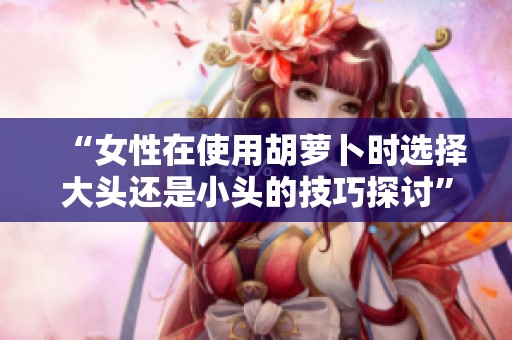 “女性在使用胡萝卜时选择大头还是小头的技巧探讨”
