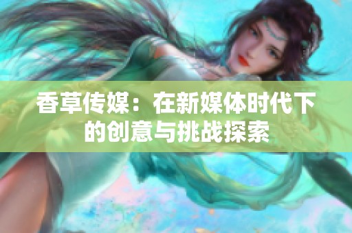 香草传媒：在新媒体时代下的创意与挑战探索