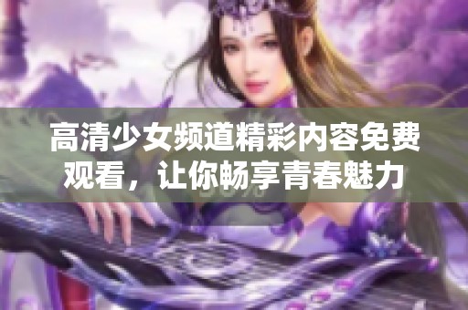 高清少女频道精彩内容免费观看，让你畅享青春魅力
