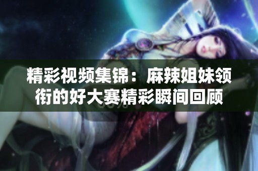 精彩视频集锦：麻辣姐妹领衔的好大赛精彩瞬间回顾