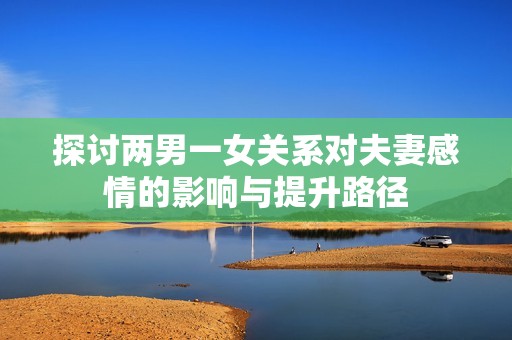 探讨两男一女关系对夫妻感情的影响与提升路径