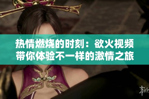 热情燃烧的时刻：欲火视频带你体验不一样的激情之旅