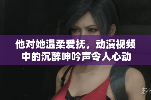 他对她温柔爱抚，动漫视频中的沉醉呻吟声令人心动